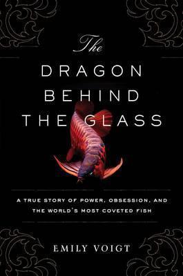 The Dragon Behind The Glass: A True Story Of Power, Obsession, And The World's Most Coveted Fish